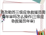克孜勒苏三级应急救援员需要年审吗怎么操作(三级应急救援员年审)