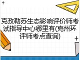 克孜勒苏生态影响评价师考试指导中心哪里有(克州环评师考点查询)