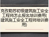 克孜勒苏初级建筑施工安全工程师怎么报名培训费用(建筑施工安全工程师培训费用)