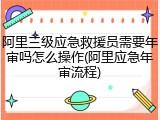 阿里三级应急救援员需要年审吗怎么操作(阿里应急年审流程)