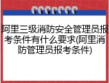 阿里三级消防安全管理员报考条件有什么要求(阿里消防管理员报考条件)