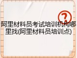 阿里材料员考试培训机构哪里找(阿里材料员培训点)