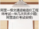 阿里一级交通运输造价工程师考试一年几次共多少题(阿里造价考试安排)