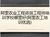 阿里农业工程咨询工程师培训学校哪里好(阿里农工培训优选)