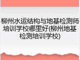 柳州水运结构与地基检测师培训学校哪里好(柳州地基检测培训学校)