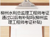 柳州水利总监理工程师考证通过以后有补贴吗(柳州监理工程师考证补贴)