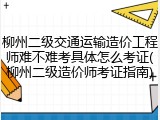 柳州二级交通运输造价工程师难不难考具体怎么考证(柳州二级造价师考证指南)