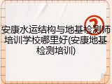 安康水运结构与地基检测师培训学校哪里好(安康地基检测培训)