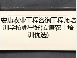 安康农业工程咨询工程师培训学校哪里好(安康农工培训优选)