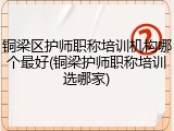 铜梁区护师职称培训机构哪个最好(铜梁护师职称培训选哪家)