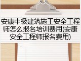安康中级建筑施工安全工程师怎么报名培训费用(安康安全工程师报名费用)