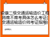 安康二级交通运输造价工程师难不难考具体怎么考证(交通运输造价师考证指南)