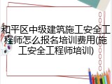 和平区中级建筑施工安全工程师怎么报名培训费用(施工安全工程师培训)