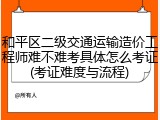和平区二级交通运输造价工程师难不难考具体怎么考证(考证难度与流程)