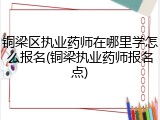 铜梁区执业药师在哪里学怎么报名(铜梁执业药师报名点)