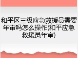 和平区三级应急救援员需要年审吗怎么操作(和平应急救援员年审)