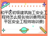 和平区初级建筑施工安全工程师怎么报名培训费用(和平区安全工程师培训费)