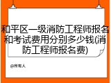 和平区一级消防工程师报名和考试费用分别多少钱(消防工程师报名费)