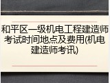 和平区一级机电工程建造师考试时间地点及费用(机电建造师考讯)