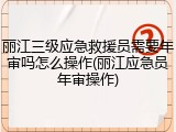 丽江三级应急救援员需要年审吗怎么操作(丽江应急员年审操作)