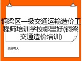 铜梁区一级交通运输造价工程师培训学校哪里好(铜梁交通造价培训)