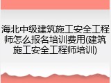 海北中级建筑施工安全工程师怎么报名培训费用(建筑施工安全工程师培训)
