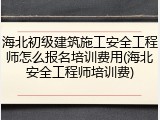 海北初级建筑施工安全工程师怎么报名培训费用(海北安全工程师培训费)