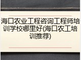 海口农业工程咨询工程师培训学校哪里好(海口农工培训推荐)