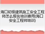 海口初级建筑施工安全工程师怎么报名培训费用(海口安全工程师培训)