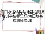 海口水运结构与地基检测师培训学校哪里好(海口地基检测师培训)