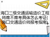 海口二级交通运输造价工程师难不难考具体怎么考证(海口交通造价师报考指南)