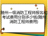 随州一级消防工程师报名和考试费用分别多少钱(随州消防工程师费用)