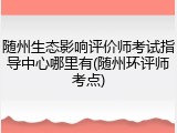 随州生态影响评价师考试指导中心哪里有(随州环评师考点)