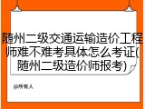 随州二级交通运输造价工程师难不难考具体怎么考证(随州二级造价师报考)