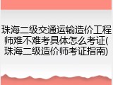 珠海二级交通运输造价工程师难不难考具体怎么考证(珠海二级造价师考证指南)