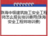 珠海中级建筑施工安全工程师怎么报名培训费用(珠海安全工程师培训费)