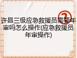许昌三级应急救援员需要年审吗怎么操作(应急救援员年审操作)