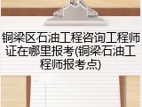 铜梁区石油工程咨询工程师证在哪里报考(铜梁石油工程师报考点)