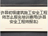 许昌初级建筑施工安全工程师怎么报名培训费用(许昌安全工程师报名)