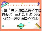 许昌一级交通运输造价工程师考试一年几次共多少题(许昌一级交通造价考试)
