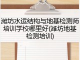 潍坊水运结构与地基检测师培训学校哪里好(潍坊地基检测培训)