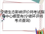 宁德生态影响评价师考试指导中心哪里有(宁德环评师考点查询)