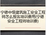 宁德中级建筑施工安全工程师怎么报名培训费用(宁德安全工程师培训费)