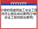 宁德初级建筑施工安全工程师怎么报名培训费用(宁德安全工程师报名费用)