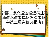 宁德二级交通运输造价工程师难不难考具体怎么考证(宁德二级造价师报考)