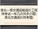 淮北一级交通运输造价工程师考试一年几次共多少题(淮北交通造价师考情)