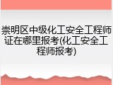 崇明区中级化工安全工程师证在哪里报考(化工安全工程师报考)