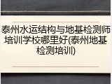 泰州水运结构与地基检测师培训学校哪里好(泰州地基检测培训)