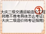 大庆二级交通运输造价工程师难不难考具体怎么考证(大庆二级造价师考证指南)