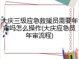 大庆三级应急救援员需要年审吗怎么操作(大庆应急员年审流程)